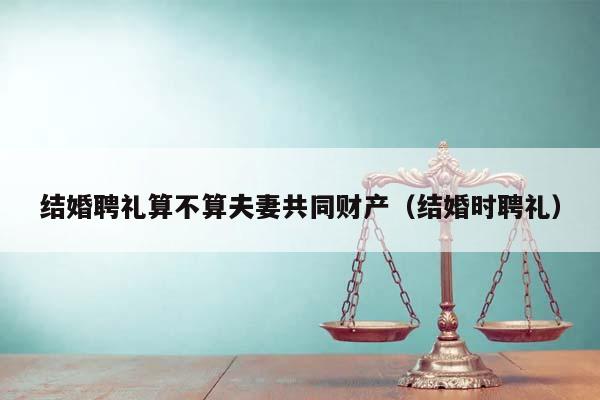 结婚聘礼算不算夫妻共同财产（结婚时聘礼）