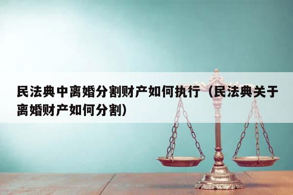 民法典中离婚分割财产如何执行（民法典关于离婚财产如何分割）