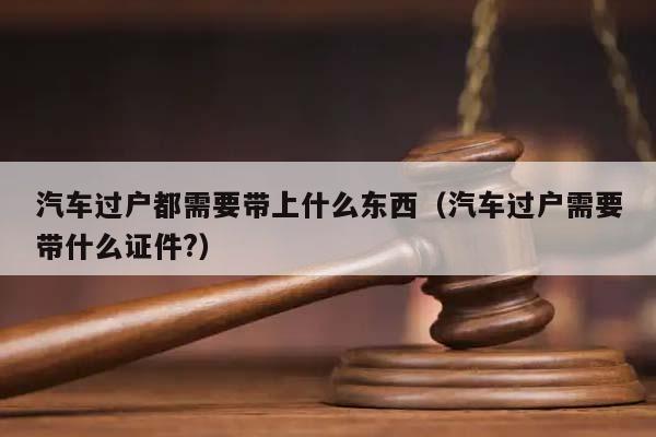 汽车过户都需要带上什么东西（汽车过户需要带什么证件?）