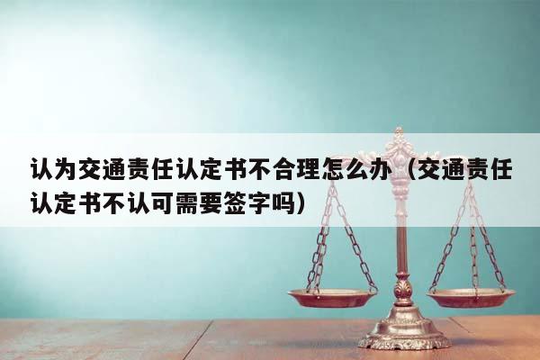 认为交通责任认定书不合理怎么办（交通责任认定书不认可需要签字吗）