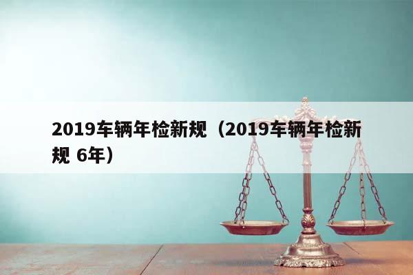 2019车辆年检新规（2019车辆年检新规 6年）