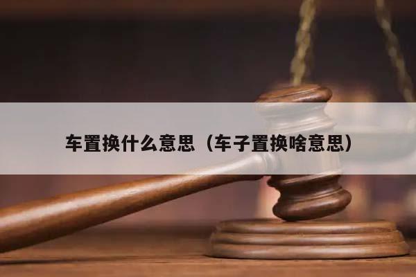 车置换什么意思（车子置换啥意思）