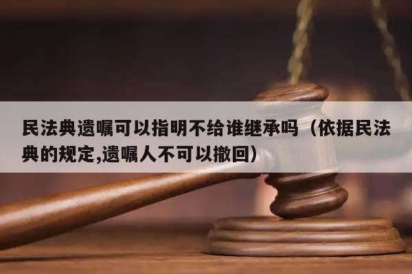 民法典遗嘱可以指明不给谁继承吗（依据民法典的规定,遗嘱人不可以撤回）