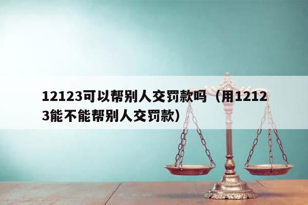 12123可以帮别人交罚款吗（用12123能不能帮别人交罚款）