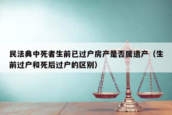 民法典中死者生前已过户房产是否属遗产（生前过户和死后过户的区别）