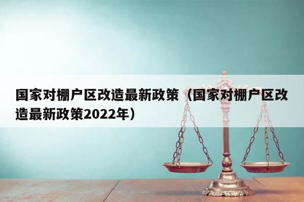 国家对棚户区改造最新政策（国家对棚户区改造最新政策2022年）