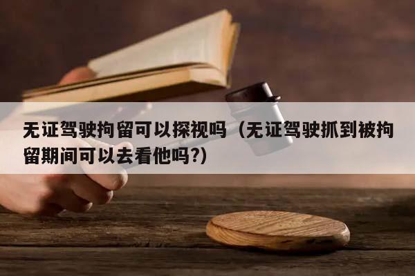 无证驾驶拘留可以探视吗（无证驾驶抓到被拘留期间可以去看他吗?）