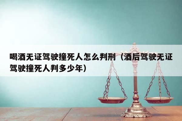 喝酒无证驾驶撞死人怎么判刑（酒后驾驶无证驾驶撞死人判多少年）