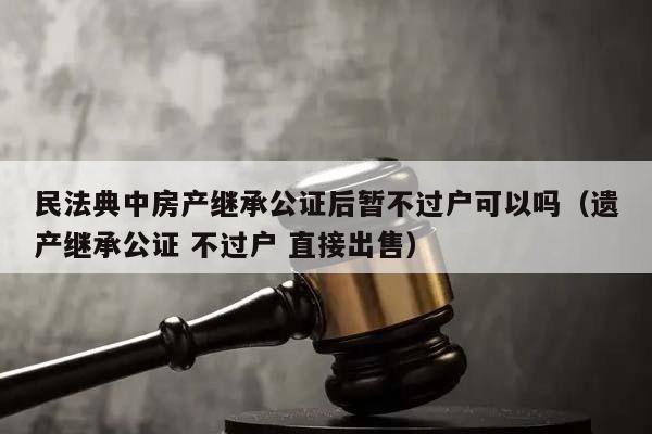 民法典中房产继承公证后暂不过户可以吗（遗产继承公证 不过户 直接出售）