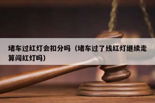 堵车过红灯会扣分吗（堵车过了线红灯继续走算闯红灯吗）