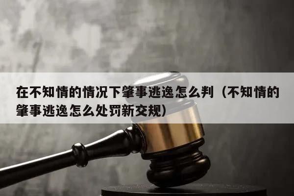 在不知情的情况下肇事逃逸怎么判（不知情的肇事逃逸怎么处罚新交规）