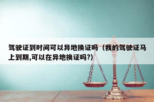 驾驶证到时间可以异地换证吗（我的驾驶证马上到期,可以在异地换证吗?）