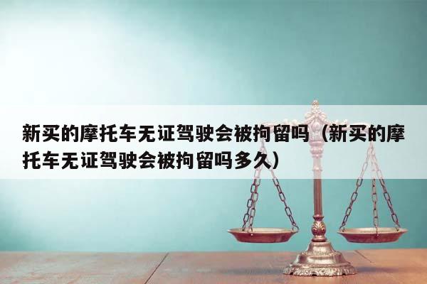 新买的摩托车无证驾驶会被拘留吗（新买的摩托车无证驾驶会被拘留吗多久）