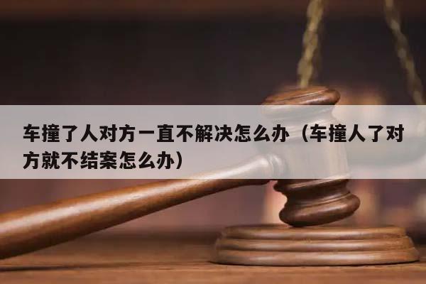 车撞了人对方一直不解决怎么办（车撞人了对方就不结案怎么办）