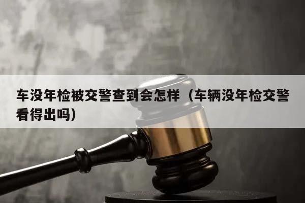 车没年检被交警查到会怎样（车辆没年检交警看得出吗）