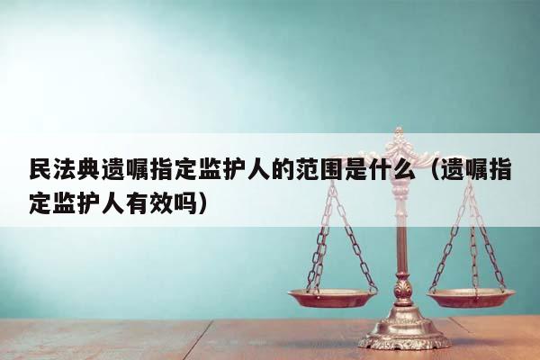 民法典遗嘱指定监护人的范围是什么（遗嘱指定监护人有效吗）