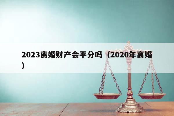 2023离婚财产会平分吗（2020年离婚）