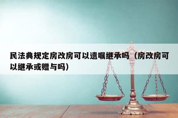 民法典规定房改房可以遗嘱继承吗（房改房可以继承或赠与吗）