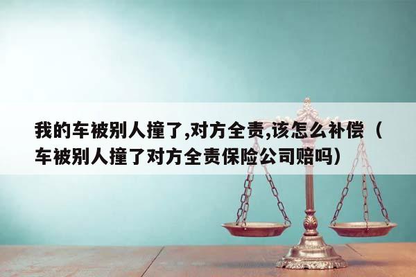 我的车被别人撞了,对方全责,该怎么补偿（车被别人撞了对方全责保险公司赔吗）