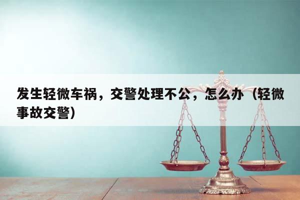 发生轻微车祸，交警处理不公，怎么办（轻微事故交警）