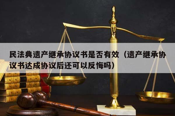 民法典遗产继承协议书是否有效（遗产继承协议书达成协议后还可以反悔吗）