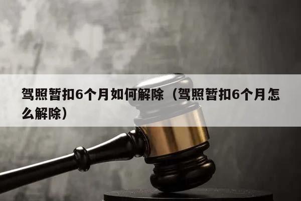 驾照暂扣6个月如何解除（驾照暂扣6个月怎么解除）