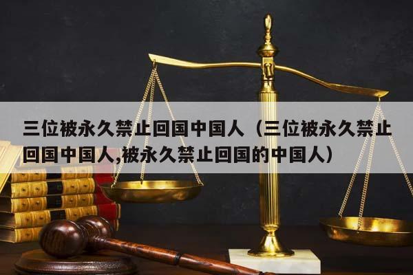 三位被永久禁止回国中国人（三位被永久禁止回国中国人,被永久禁止回国的中国人）