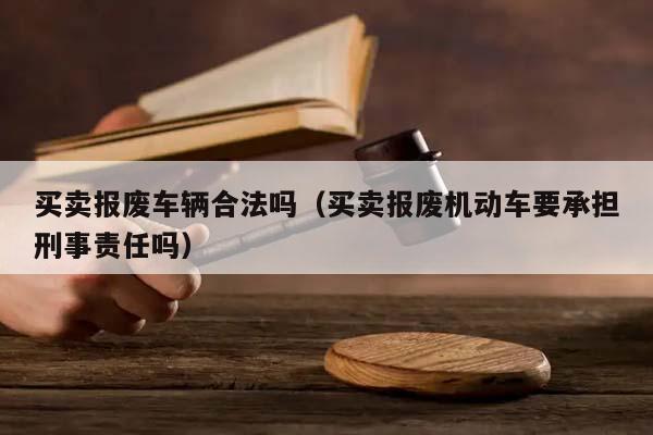 买卖报废车辆合法吗（买卖报废机动车要承担刑事责任吗）