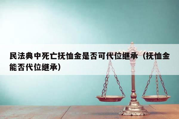 民法典中死亡抚恤金是否可代位继承（抚恤金能否代位继承）