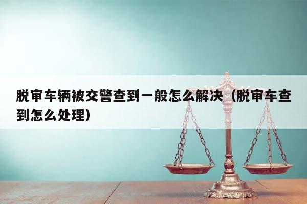 脱审车辆被交警查到一般怎么解决（脱审车查到怎么处理）