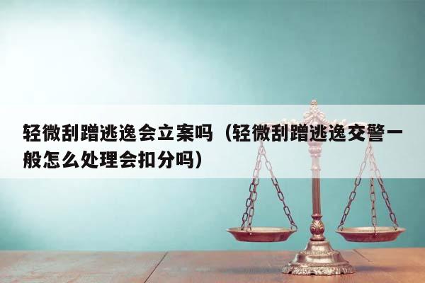 轻微刮蹭逃逸会立案吗（轻微刮蹭逃逸交警一般怎么处理会扣分吗）