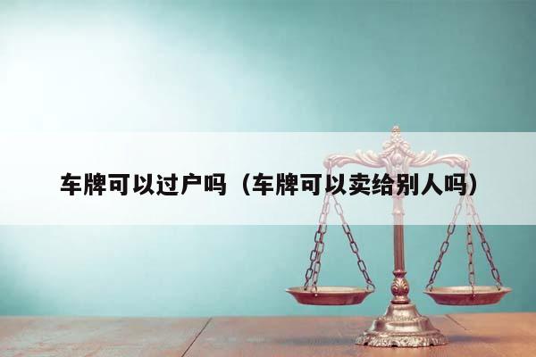 车牌可以过户吗（车牌可以卖给别人吗）