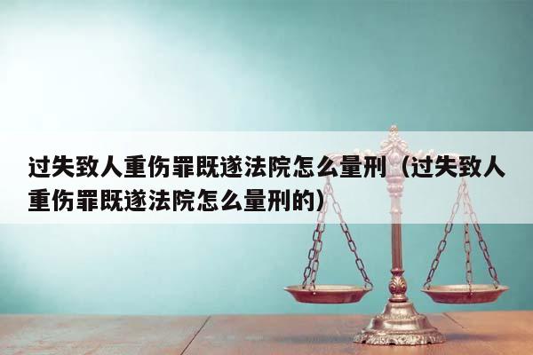 过失致人重伤罪既遂法院怎么量刑（过失致人重伤罪既遂法院怎么量刑的）