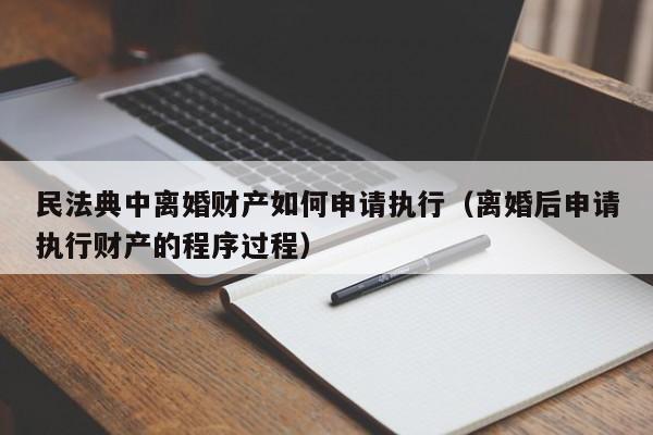 民法典中离婚财产如何申请执行（离婚后申请执行财产的程序过程）