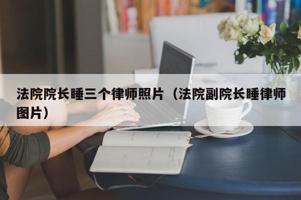 法院院长睡三个律师照片（法院副院长睡律师图片）