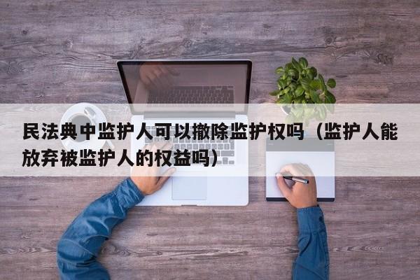 民法典中监护人可以撤除监护权吗（监护人能放弃被监护人的权益吗）