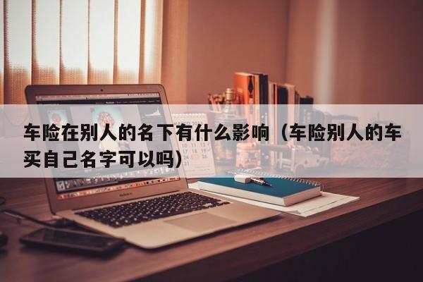 车险在别人的名下有什么影响（车险别人的车买自己名字可以吗）