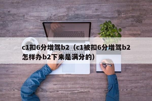 c1扣6分增驾b2（c1被扣6分增驾b2怎样办b2下来是满分的）