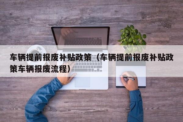 车辆提前报废补贴政策（车辆提前报废补贴政策车辆报废流程）