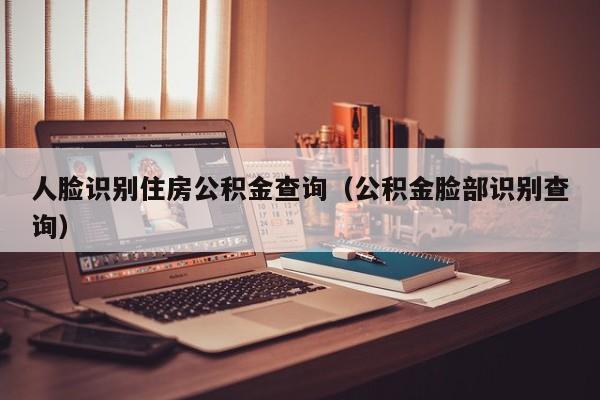 人脸识别住房公积金查询（公积金脸部识别查询）