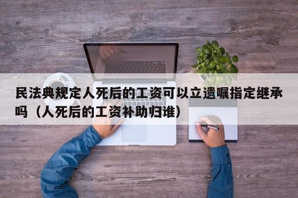 民法典规定人死后的工资可以立遗嘱指定继承吗（人死后的工资补助归谁）