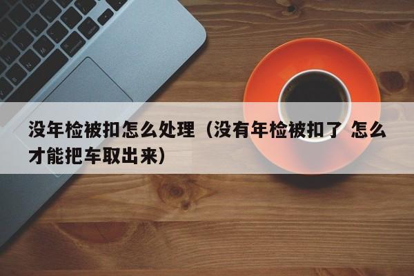 没年检被扣怎么处理（没有年检被扣了 怎么才能把车取出来）