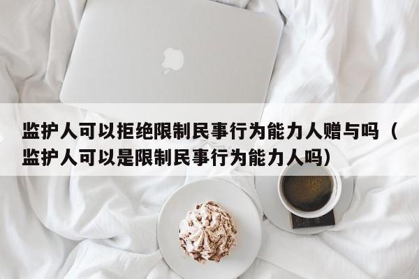 监护人可以拒绝限制民事行为能力人赠与吗（监护人可以是限制民事行为能力人吗）