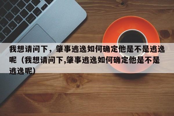 我想请问下，肇事逃逸如何确定他是不是逃逸呢（我想请问下,肇事逃逸如何确定他是不是逃逸呢）