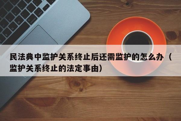 民法典中监护关系终止后还需监护的怎么办（监护关系终止的法定事由）