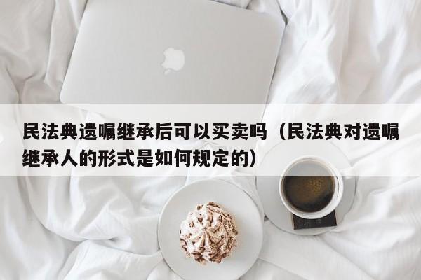 民法典遗嘱继承后可以买卖吗（民法典对遗嘱继承人的形式是如何规定的）