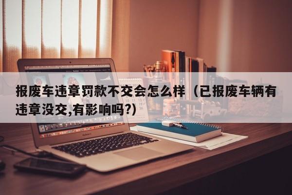 报废车违章罚款不交会怎么样（已报废车辆有违章没交,有影响吗?）