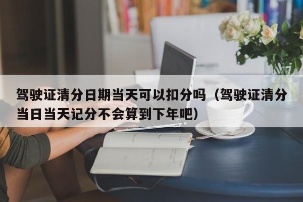 驾驶证清分日期当天可以扣分吗（驾驶证清分当日当天记分不会算到下年吧）