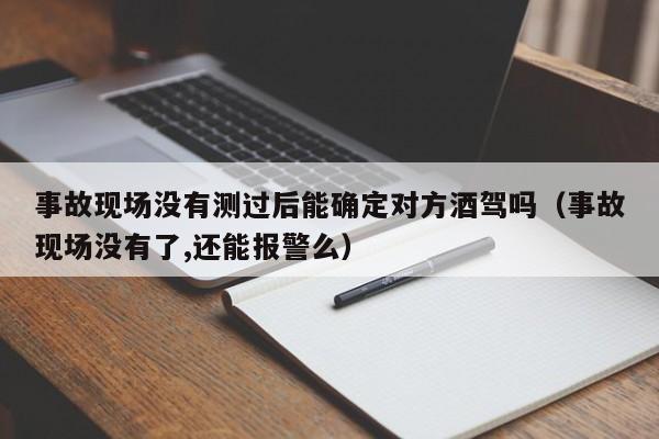 事故现场没有测过后能确定对方酒驾吗（事故现场没有了,还能报警么）