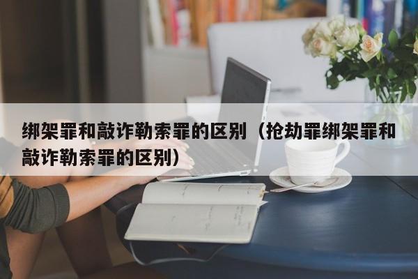 绑架罪和敲诈勒索罪的区别（抢劫罪绑架罪和敲诈勒索罪的区别）